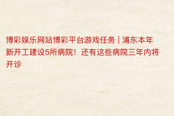 博彩娱乐网站博彩平台游戏任务 | 浦东本年新开工建设5所病院！还有这些病院三年内将开诊