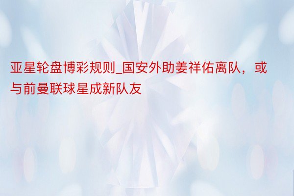亚星轮盘博彩规则_国安外助姜祥佑离队，或与前曼联球星成新队友