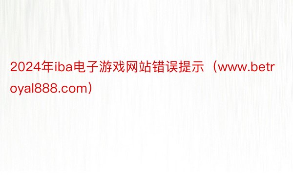 2024年iba电子游戏网站错误提示（www.betroyal888.com）
