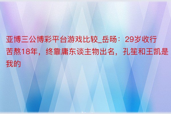 亚博三公博彩平台游戏比较_岳旸：29岁收行苦熬18年，终靠庸东谈主物出名，孔笙和王凯是我的