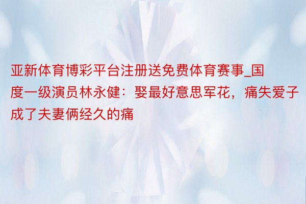 亚新体育博彩平台注册送免费体育赛事_国度一级演员林永健：娶最好意思军花，痛失爱子成了夫妻俩经久的痛