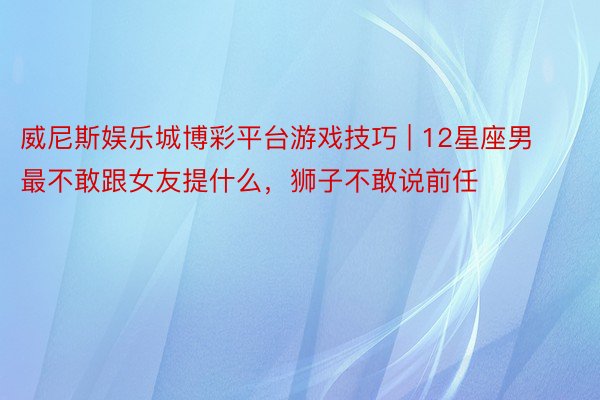 威尼斯娱乐城博彩平台游戏技巧 | 12星座男最不敢跟女友提什么，狮子不敢说前任