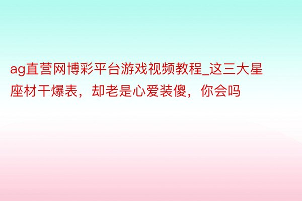 ag直营网博彩平台游戏视频教程_这三大星座材干爆表，却老是心爱装傻，你会吗