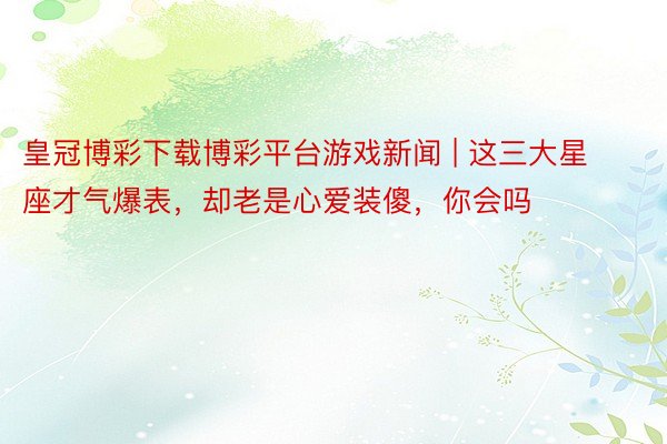 皇冠博彩下载博彩平台游戏新闻 | 这三大星座才气爆表，却老是心爱装傻，你会吗