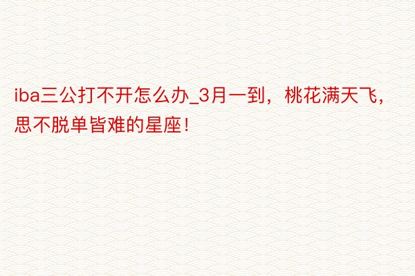 iba三公打不开怎么办_3月一到，桃花满天飞，思不脱单皆难的星座！