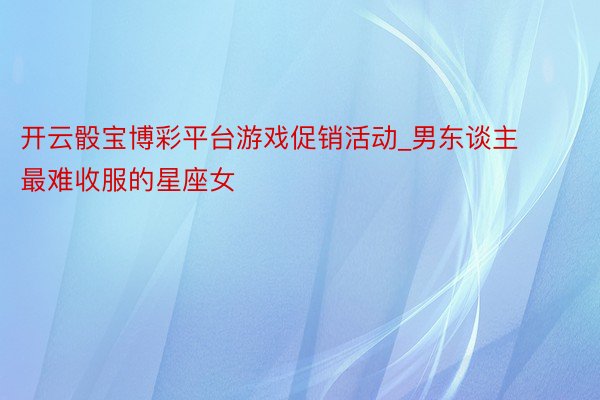 开云骰宝博彩平台游戏促销活动_男东谈主最难收服的星座女