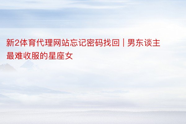 新2体育代理网站忘记密码找回 | 男东谈主最难收服的星座女