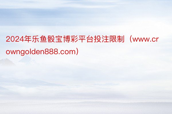 2024年乐鱼骰宝博彩平台投注限制（www.crowngolden888.com）