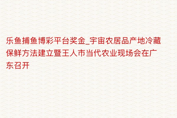 乐鱼捕鱼博彩平台奖金_宇宙农居品产地冷藏保鲜方法建立暨王人市当代农业现场会在广东召开
