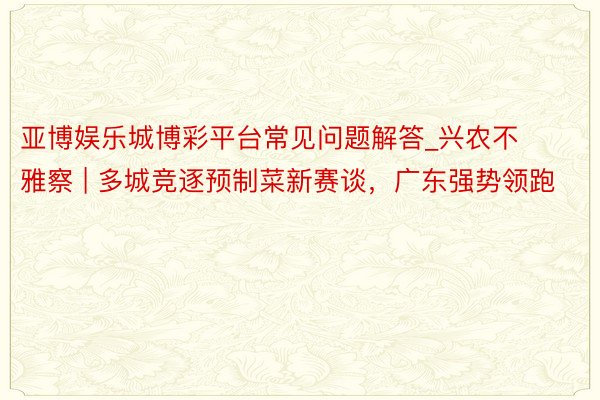 亚博娱乐城博彩平台常见问题解答_兴农不雅察 | 多城竞逐预制菜新赛谈，广东强势领跑
