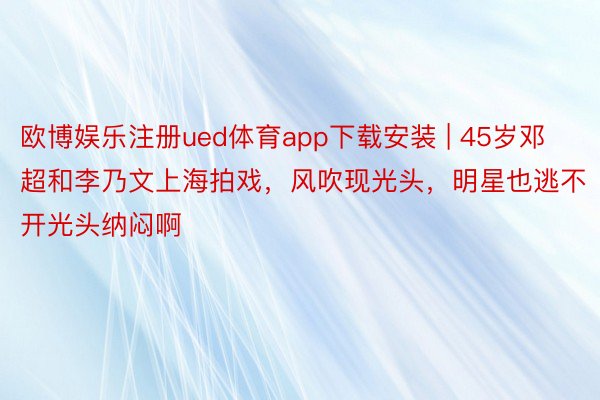 欧博娱乐注册ued体育app下载安装 | 45岁邓超和李乃文上海拍戏，风吹现光头，明星也逃不开光头纳闷啊