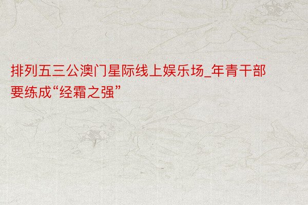 排列五三公澳门星际线上娱乐场_年青干部要练成“经霜之强”