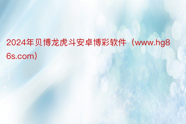 2024年贝博龙虎斗安卓博彩软件（www.hg86s.com）