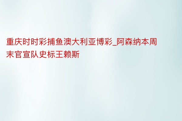重庆时时彩捕鱼澳大利亚博彩_阿森纳本周末官宣队史标王赖斯