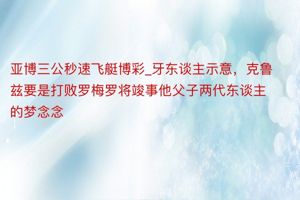 亚博三公秒速飞艇博彩_牙东谈主示意，克鲁兹要是打败罗梅罗将竣事他父子两代东谈主的梦念念