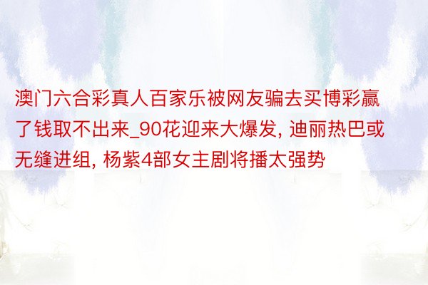 澳门六合彩真人百家乐被网友骗去买博彩赢了钱取不出来_90花迎来大爆发, 迪丽热巴或无缝进组, 杨紫4部女主剧将播太强势