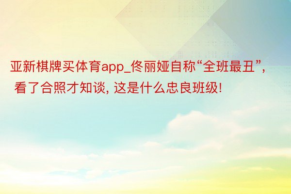 亚新棋牌买体育app_佟丽娅自称“全班最丑”, 看了合照才知谈, 这是什么忠良班级!