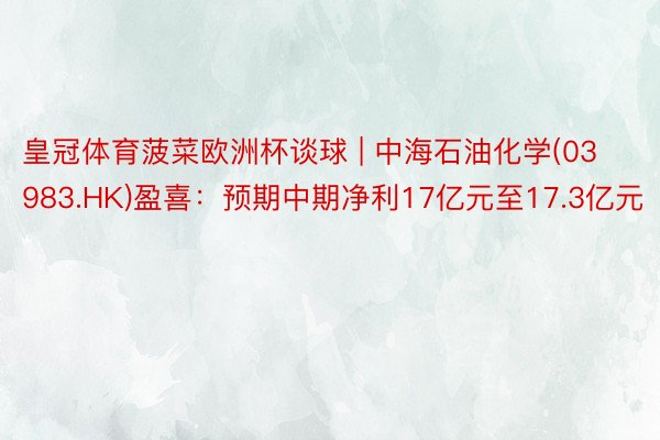 皇冠体育菠菜欧洲杯谈球 | 中海石油化学(03983.HK)盈喜：预期中期净利17亿元至17.3亿元