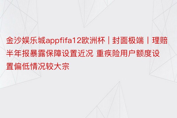 金沙娱乐城appfifa12欧洲杯 | 封面极端丨理赔半年报暴露保障设置近况 重疾险用户额度设置偏低情况较大宗