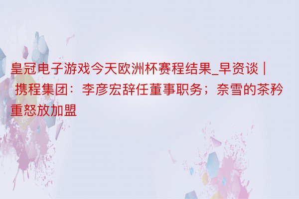 皇冠电子游戏今天欧洲杯赛程结果_早资谈 | 携程集团：李彦宏辞任董事职务；奈雪的茶矜重怒放加盟