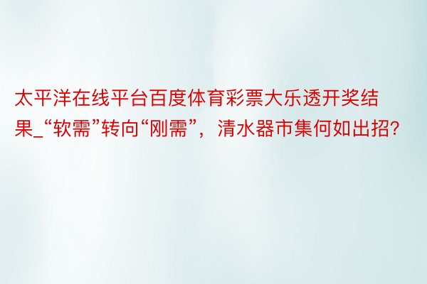 太平洋在线平台百度体育彩票大乐透开奖结果_“软需”转向“刚需”，清水器市集何如出招？