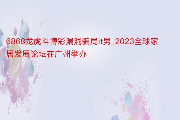6868龙虎斗博彩漏洞骗局it男_2023全球家居发展论坛在广州举办