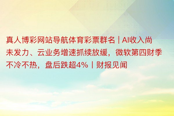 真人博彩网站导航体育彩票群名 | AI收入尚未发力、云业务增速抓续放缓，微软第四财季不冷不热，盘后跌超4%丨财报见闻