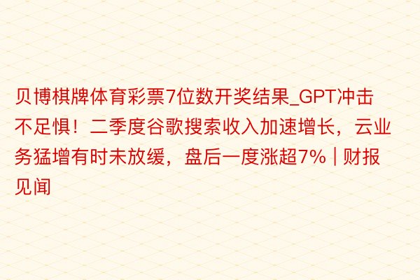 贝博棋牌体育彩票7位数开奖结果_GPT冲击不足惧！二季度谷歌搜索收入加速增长，云业务猛增有时未放缓，盘后一度涨超7% | 财报见闻