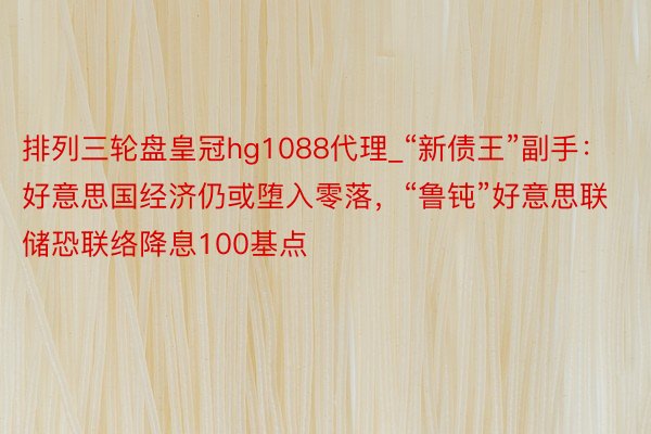 排列三轮盘皇冠hg1088代理_“新债王”副手：好意思国经济仍或堕入零落，“鲁钝”好意思联储恐联络降息100基点
