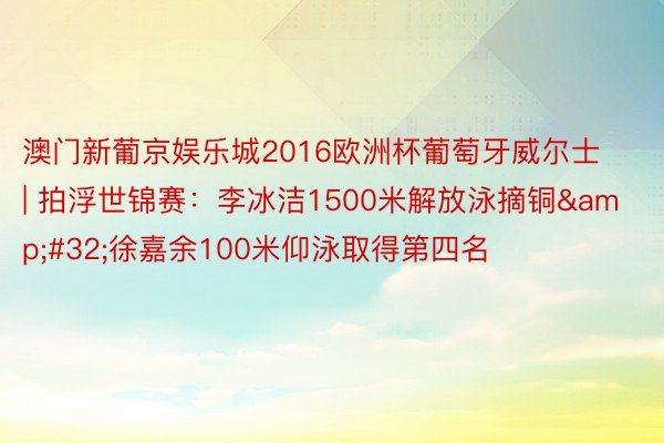 澳门新葡京娱乐城2016欧洲杯葡萄牙威尔士 | 拍浮世锦赛：李冰洁1500米解放泳摘铜&#32;徐嘉余100米仰泳取得第四名