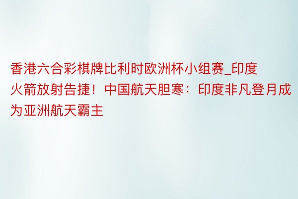 香港六合彩棋牌比利时欧洲杯小组赛_印度火箭放射告捷！中国航天胆寒：印度非凡登月成为亚洲航天霸主