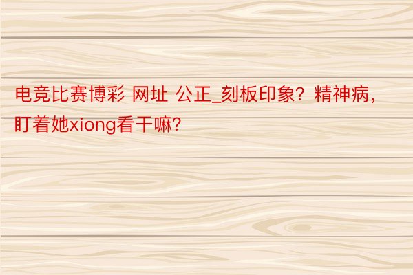 电竞比赛博彩 网址 公正_刻板印象？精神病，盯着她xiong看干嘛？