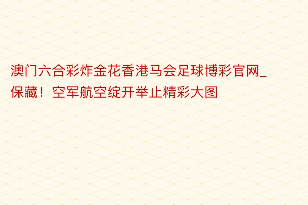 澳门六合彩炸金花香港马会足球博彩官网_保藏！空军航空绽开举止精彩大图