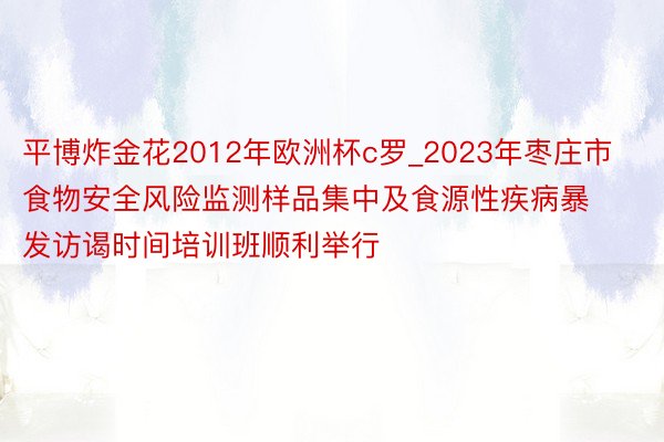 平博炸金花2012年欧洲杯c罗_2023年枣庄市食物安全风险监测样品集中及食源性疾病暴发访谒时间培训班顺利举行