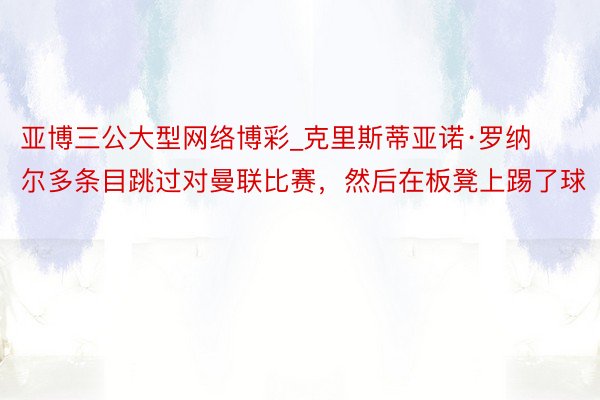 亚博三公大型网络博彩_克里斯蒂亚诺·罗纳尔多条目跳过对曼联比赛，然后在板凳上踢了球