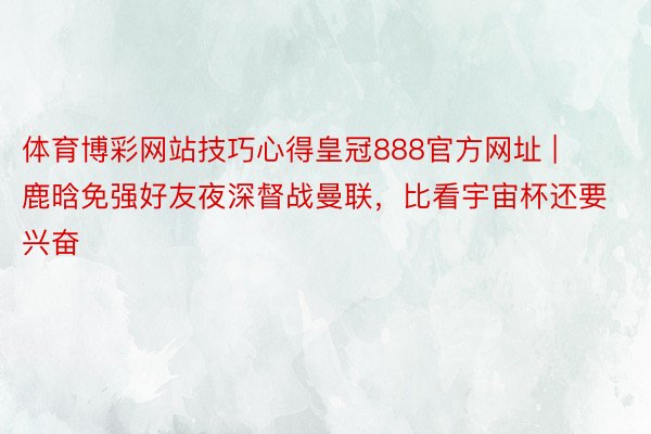 体育博彩网站技巧心得皇冠888官方网址 | 鹿晗免强好友夜深督战曼联，比看宇宙杯还要兴奋