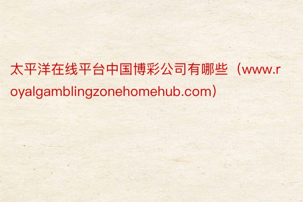 太平洋在线平台中国博彩公司有哪些（www.royalgamblingzonehomehub.com）