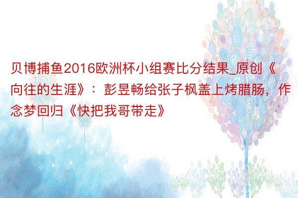贝博捕鱼2016欧洲杯小组赛比分结果_原创《向往的生涯》：彭昱畅给张子枫盖上烤腊肠，作念梦回归《快把我哥带走》