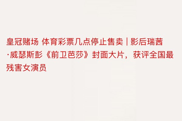皇冠赌场 体育彩票几点停止售卖 | 影后瑞茜·威瑟斯彭《前卫芭莎》封面大片，获评全国最残害女演员