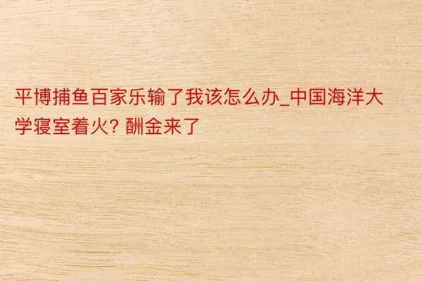 平博捕鱼百家乐输了我该怎么办_中国海洋大学寝室着火? 酬金来了