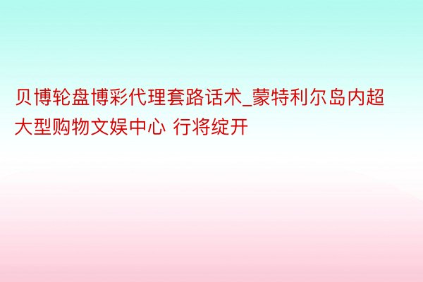 贝博轮盘博彩代理套路话术_蒙特利尔岛内超大型购物文娱中心 行将绽开