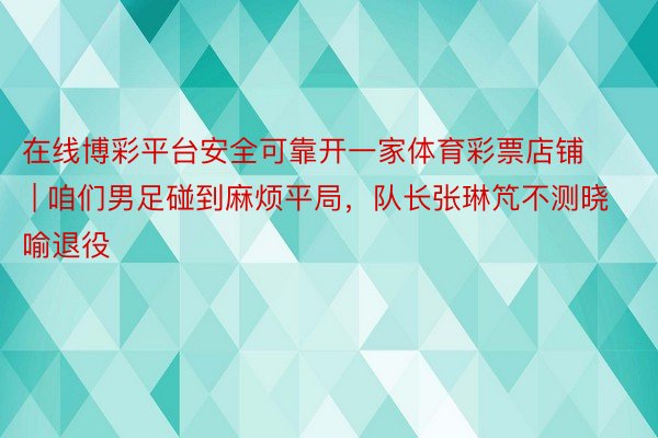 在线博彩平台安全可靠开一家体育彩票店铺 | 咱们男足碰到麻烦平局，队长张琳竼不测晓喻退役