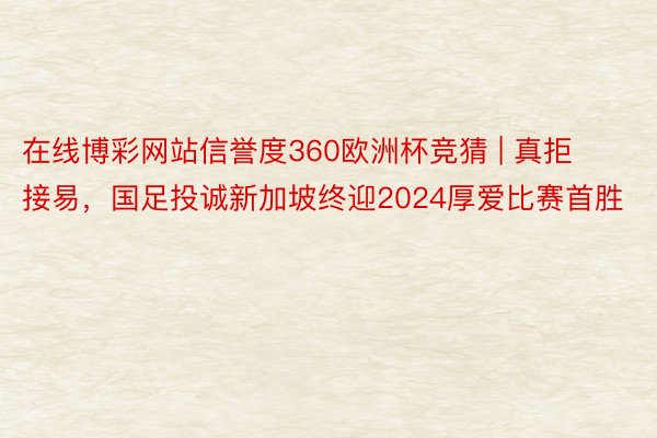 在线博彩网站信誉度360欧洲杯竞猜 | 真拒接易，国足投诚新加坡终迎2024厚爱比赛首胜