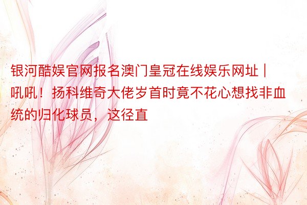 银河酷娱官网报名澳门皇冠在线娱乐网址 | 吼吼！扬科维奇大佬岁首时竟不花心想找非血统的归化球员，这径直