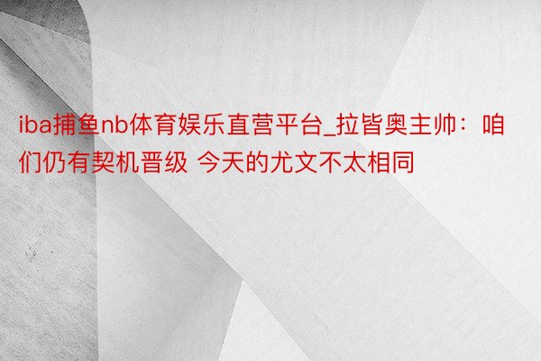 iba捕鱼nb体育娱乐直营平台_拉皆奥主帅：咱们仍有契机晋级 今天的尤文不太相同