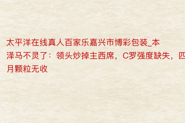 太平洋在线真人百家乐嘉兴市博彩包装_本泽马不灵了：领头炒掉主西席，C罗强度缺失，四月颗粒无收