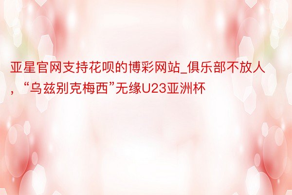 亚星官网支持花呗的博彩网站_俱乐部不放人，“乌兹别克梅西”无缘U23亚洲杯