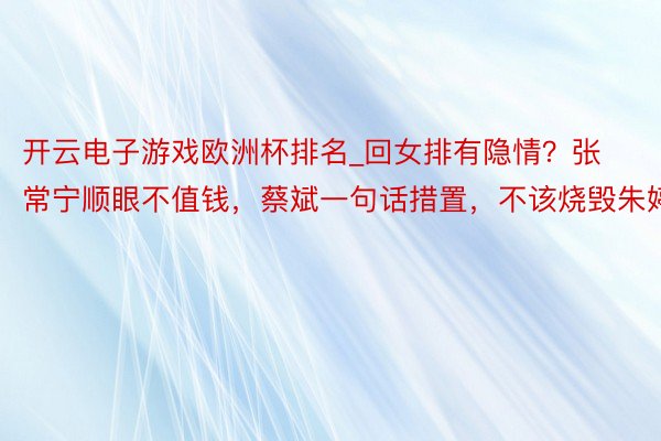 开云电子游戏欧洲杯排名_回女排有隐情？张常宁顺眼不值钱，蔡斌一句话措置，不该烧毁朱婷