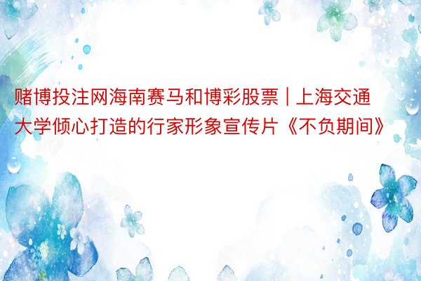 赌博投注网海南赛马和博彩股票 | 上海交通大学倾心打造的行家形象宣传片《不负期间》