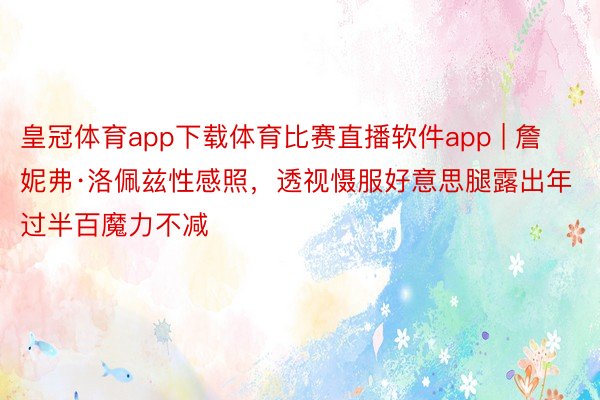 皇冠体育app下载体育比赛直播软件app | 詹妮弗·洛佩兹性感照，透视慑服好意思腿露出年过半百魔力不减